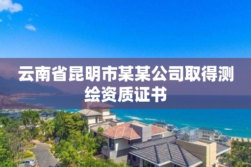 云南省昆明市某某公司取得测绘资质证书