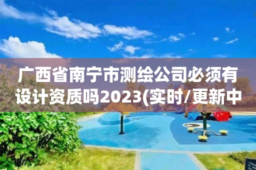 广西省南宁市测绘公司必须有设计资质吗2023(实时/更新中)