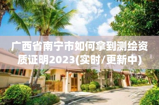 广西省南宁市如何拿到测绘资质证明2023(实时/更新中)