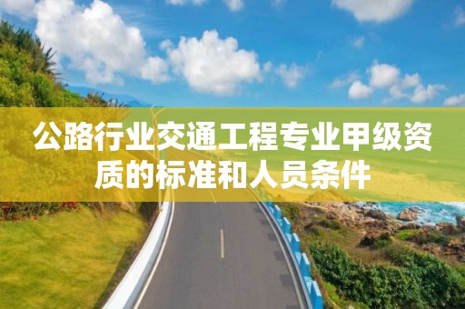 公路行业交通工程专业甲级资质的标准和人员条件