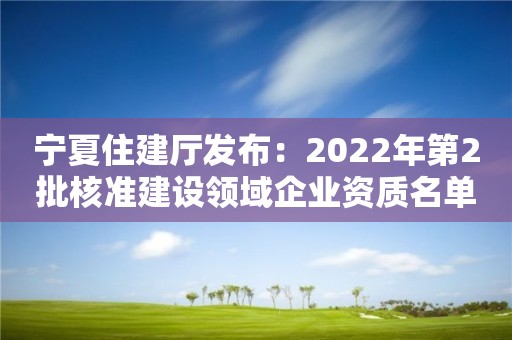 宁夏住建厅发布：2022年第2批核准建设领域企业资质名单公告