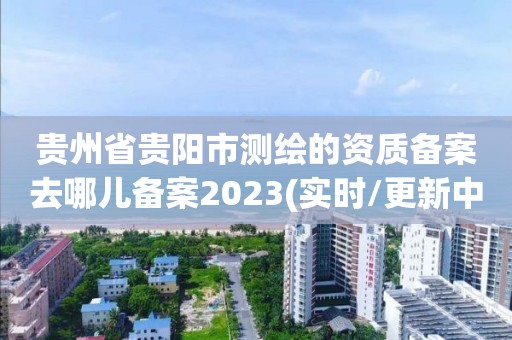 贵州省贵阳市测绘的资质备案去哪儿备案2023(实时/更新中)