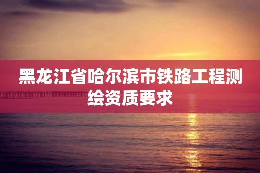 黑龙江省哈尔滨市铁路工程测绘资质要求