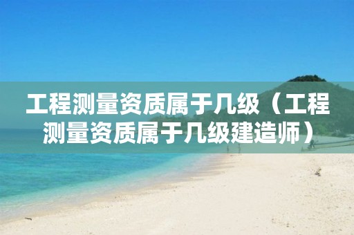 工程测量资质属于几级（工程测量资质属于几级建造师）