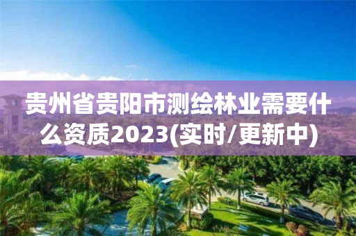 贵州省贵阳市测绘林业需要什么资质2023(实时/更新中)