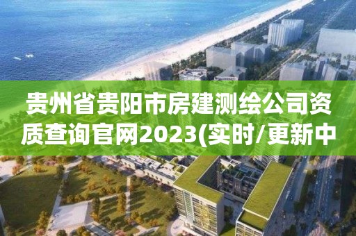 贵州省贵阳市房建测绘公司资质查询官网2023(实时/更新中)