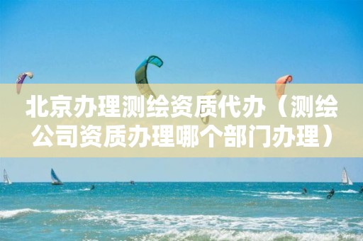 北京办理测绘资质代办（测绘公司资质办理哪个部门办理）