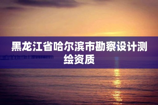 黑龙江省哈尔滨市勘察设计测绘资质