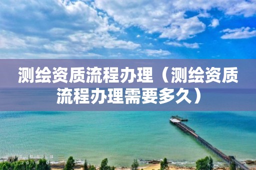 测绘资质流程办理（测绘资质流程办理需要多久）