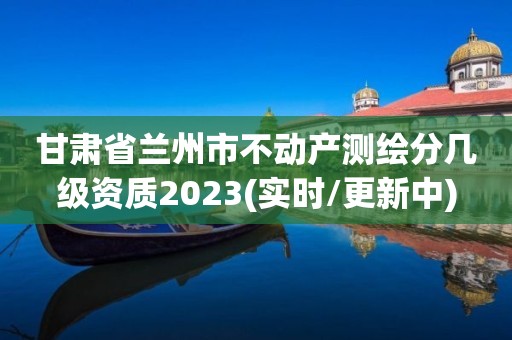 甘肃省兰州市不动产测绘分几级资质2023(实时/更新中)