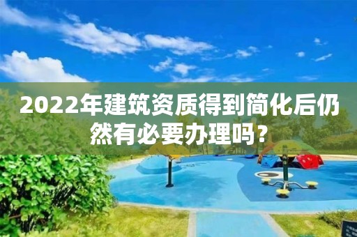 2022年建筑资质得到简化后仍然有必要办理吗？