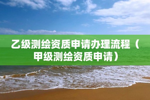 乙级测绘资质申请办理流程（甲级测绘资质申请）