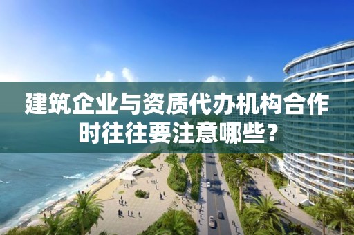 建筑企业与资质代办机构合作时往往要注意哪些？