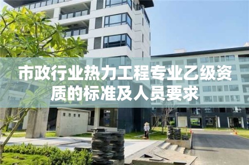 市政行业热力工程专业乙级资质的标准及人员要求