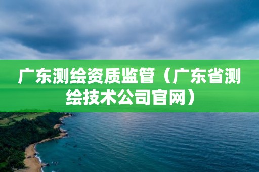 广东测绘资质监管（广东省测绘技术公司官网）