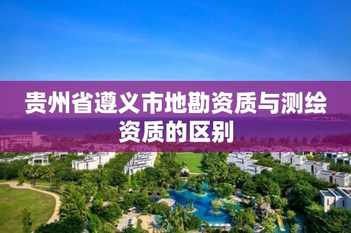 贵州省遵义市地勘资质与测绘资质的区别