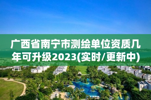 广西省南宁市测绘单位资质几年可升级2023(实时/更新中)