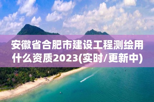 安徽省合肥市建设工程测绘用什么资质2023(实时/更新中)