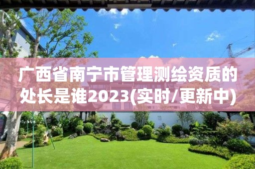 广西省南宁市管理测绘资质的处长是谁2023(实时/更新中)