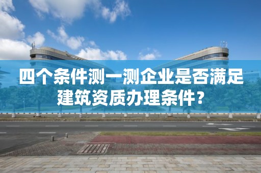 四个条件测一测企业是否满足建筑资质办理条件？