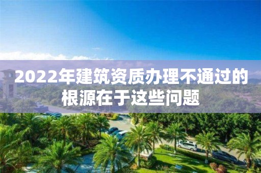 2022年建筑资质办理不通过的根源在于这些问题