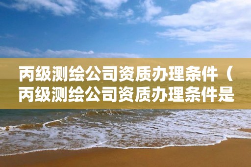 丙级测绘公司资质办理条件（丙级测绘公司资质办理条件是什么）