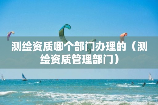 测绘资质哪个部门办理的（测绘资质管理部门）