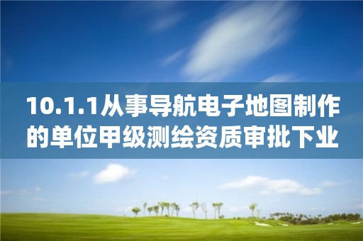 10.1.1从事导航电子地图制作的单位甲级测绘资质审批下业务项_从事导航电子地图制作的单位甲级测绘资质审批实施要素