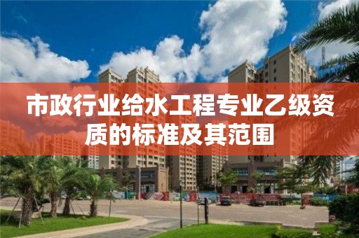 市政行业给水工程专业乙级资质的标准及其范围