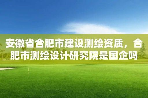 安徽省合肥市建设测绘资质，合肥市测绘设计研究院是国企吗