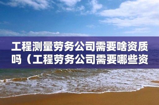 工程测量劳务公司需要啥资质吗（工程劳务公司需要哪些资质）