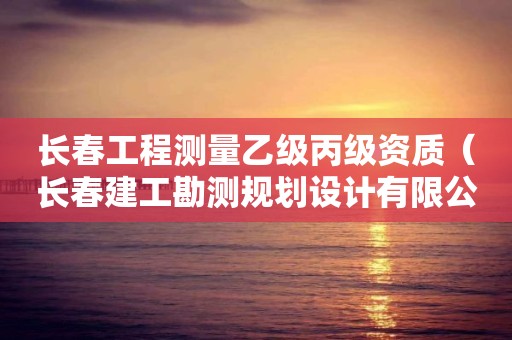 长春工程测量乙级丙级资质（长春建工勘测规划设计有限公司资质等级）