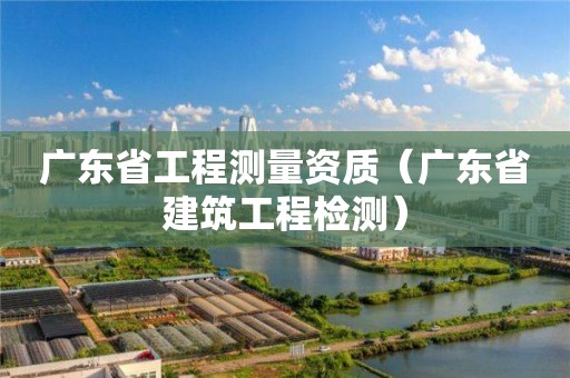 广东省工程测量资质（广东省建筑工程检测）