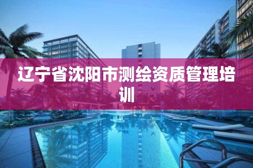 辽宁省沈阳市测绘资质管理培训