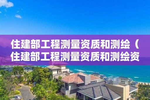 住建部工程测量资质和测绘（住建部工程测量资质和测绘资质）