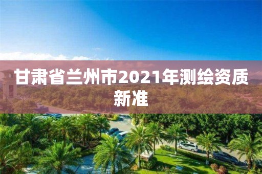 甘肃省兰州市2021年测绘资质新准