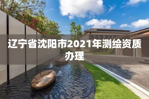 辽宁省沈阳市2021年测绘资质办理