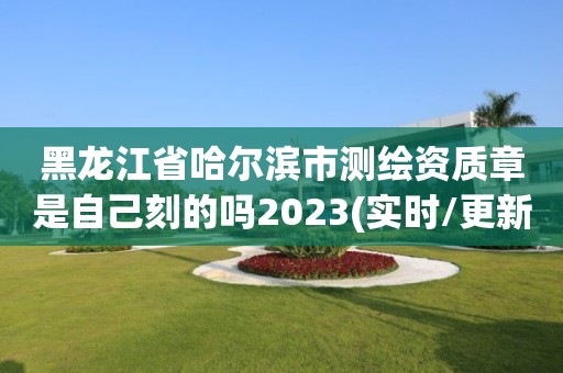 黑龙江省哈尔滨市测绘资质章是自己刻的吗2023(实时/更新中)