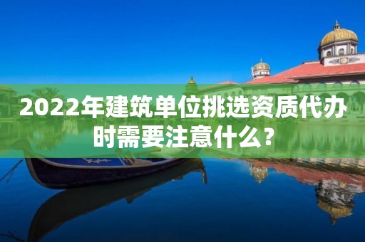 2022年建筑单位挑选资质代办时需要注意什么？