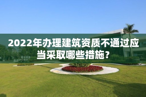 2022年办理建筑资质不通过应当采取哪些措施？