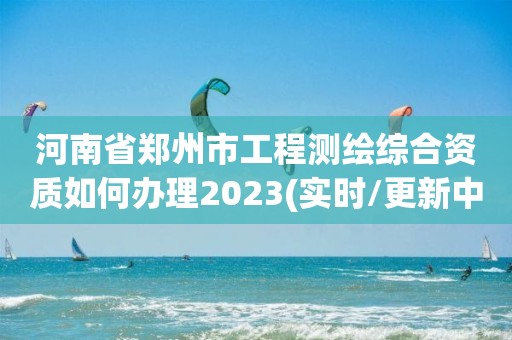 河南省郑州市工程测绘综合资质如何办理2023(实时/更新中)