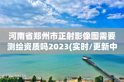 河南省郑州市正射影像图需要测绘资质吗2023(实时/更新中)