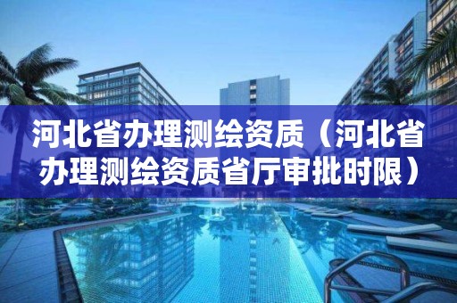 河北省办理测绘资质（河北省办理测绘资质省厅审批时限）