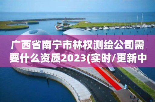 广西省南宁市林权测绘公司需要什么资质2023(实时/更新中)