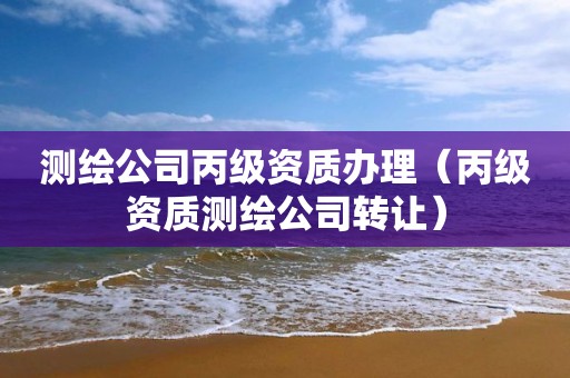 测绘公司丙级资质办理（丙级资质测绘公司转让）