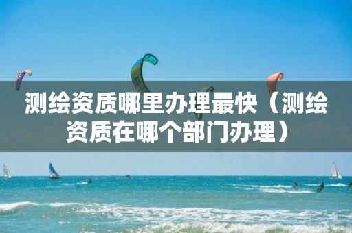 测绘资质哪里办理最快（测绘资质在哪个部门办理）