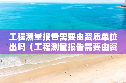 工程测量报告需要由资质单位出吗（工程测量报告需要由资质单位出吗）