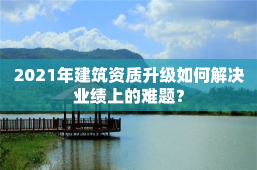 2021年建筑资质升级如何解决业绩上的难题？