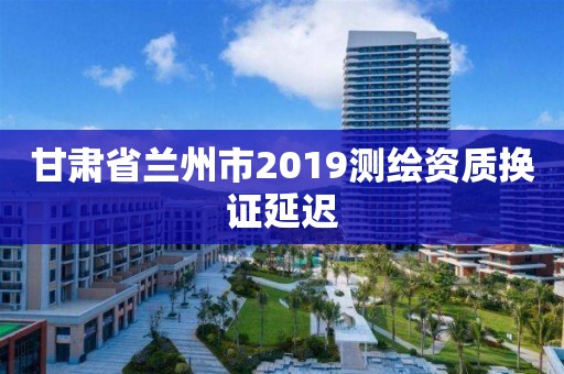 甘肃省兰州市2019测绘资质换证延迟