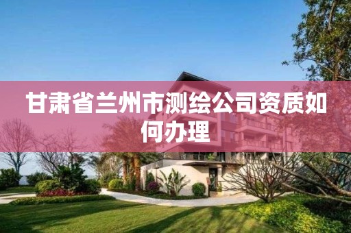 甘肃省兰州市测绘公司资质如何办理